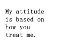my attitude is based on how you treat me